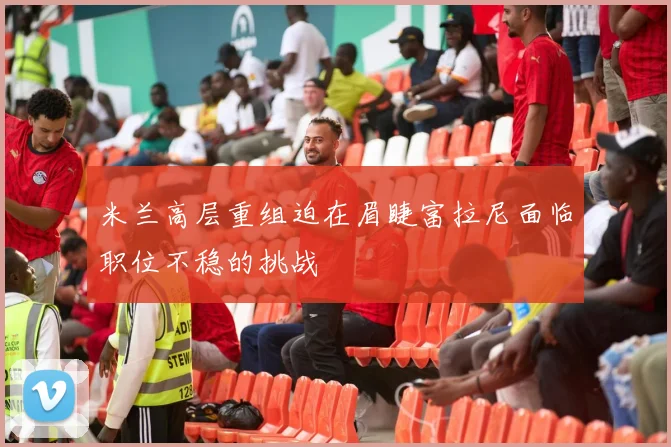 米兰高层重组迫在眉睫富拉尼面临职位不稳的挑战