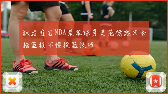 狄龙直言NBA最笨球员是范德彪只会抢篮板不懂投篮技巧