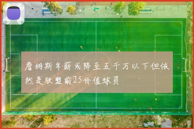 詹姆斯年薪或降至五千万以下但依然是联盟前25价值球员