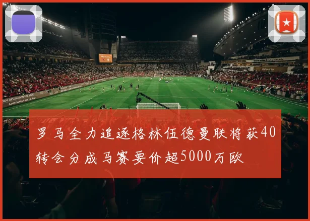 罗马全力追逐格林伍德曼联将获40转会分成马赛要价超5000万欧
